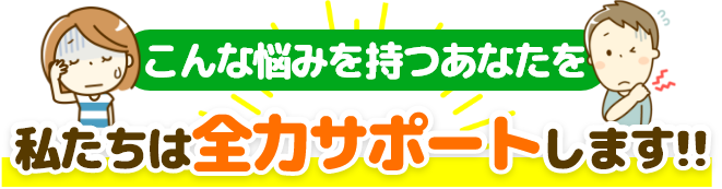 こんな悩みを持つあなたを私たちは全力サポートいたします